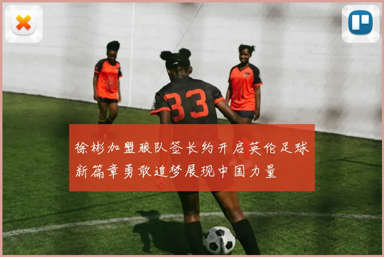 徐彬加盟狼队签长约开启英伦足球新篇章勇敢追梦展现中国力量