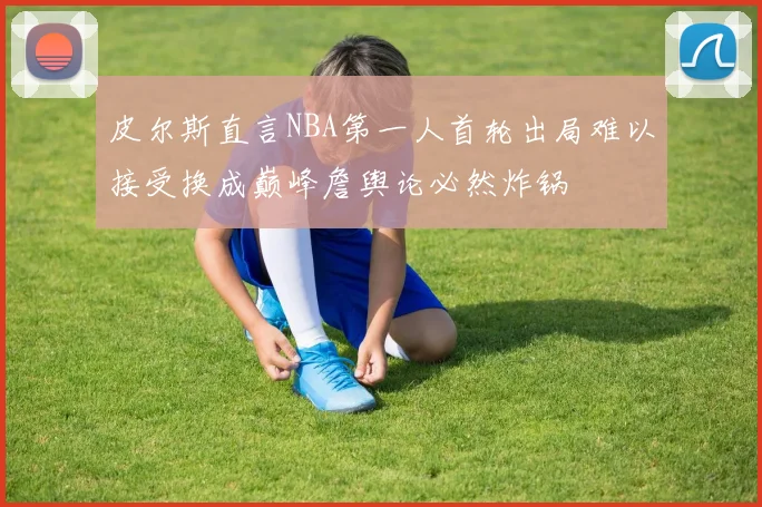 皮尔斯直言NBA第一人首轮出局难以接受换成巅峰詹舆论必然炸锅