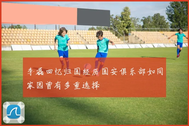 李磊回忆归国经历国安俱乐部如同家园曾有多重选择