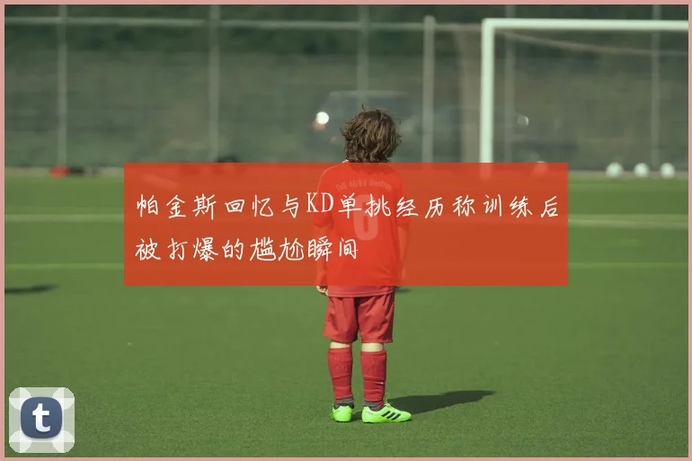 帕金斯回忆与KD单挑经历称训练后被打爆的尴尬瞬间