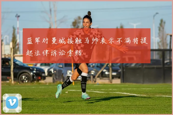 蓝军对曼城接触马帅表示不满将提起法律诉讼索赔