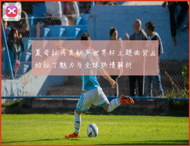 夏奇拉再度献声世界杯主题曲背后的拉丁魅力与全球热情解析