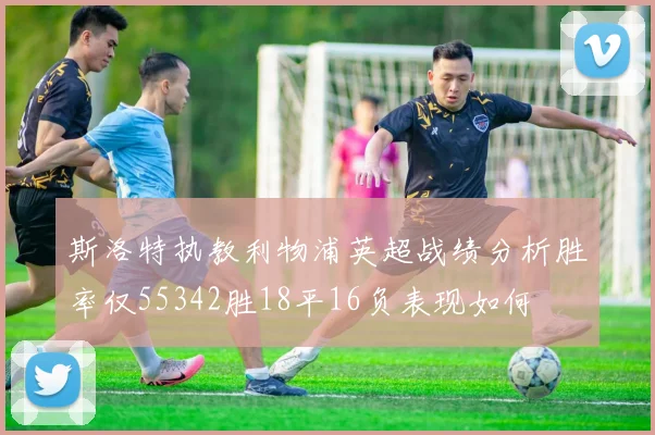 斯洛特执教利物浦英超战绩分析胜率仅55342胜18平16负表现如何