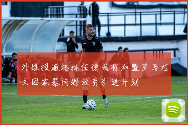 外媒报道格林伍德或将加盟罗马尤文因家暴问题放弃引进计划