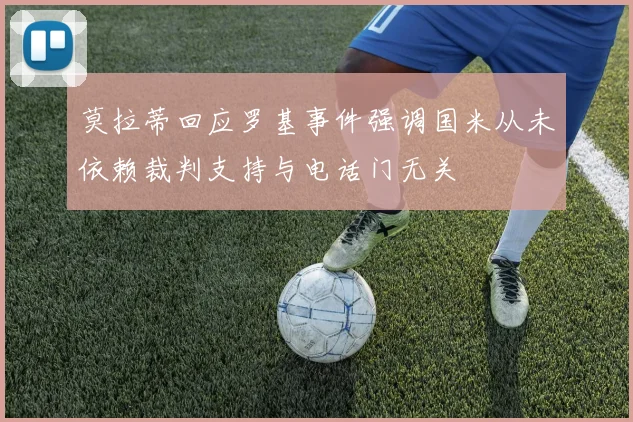 莫拉蒂回应罗基事件强调国米从未依赖裁判支持与电话门无关