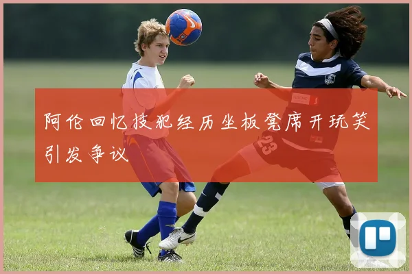 阿伦回忆技犯经历坐板凳席开玩笑引发争议