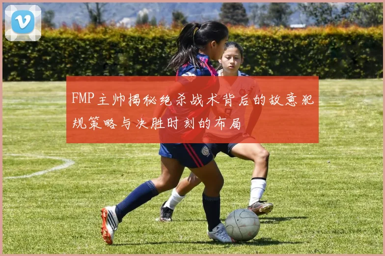 FMP主帅揭秘绝杀战术背后的故意犯规策略与决胜时刻的布局