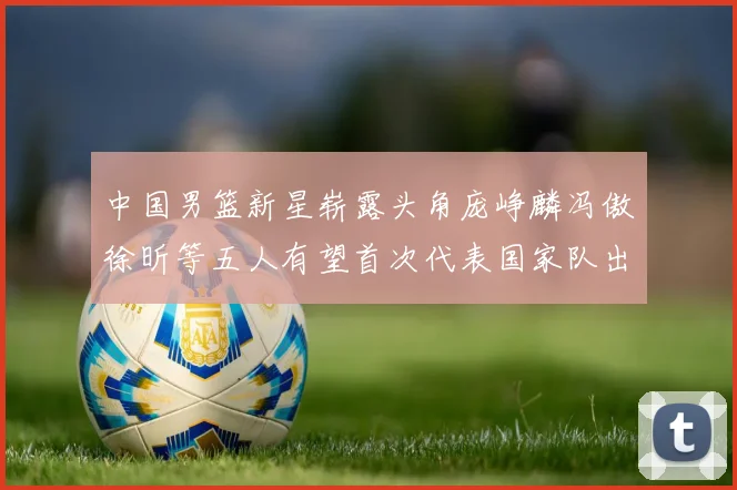 中国男篮新星崭露头角庞峥麟冯傲徐昕等五人有望首次代表国家队出战