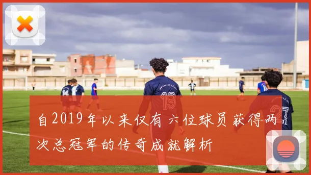自2019年以来仅有六位球员获得两次总冠军的传奇成就解析